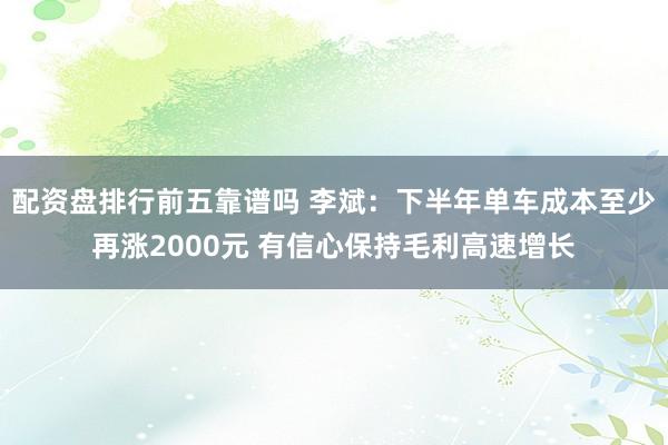配资盘排行前五靠谱吗 李斌：下半年单车成本至少再涨2000元 有信心保持毛利高速增长