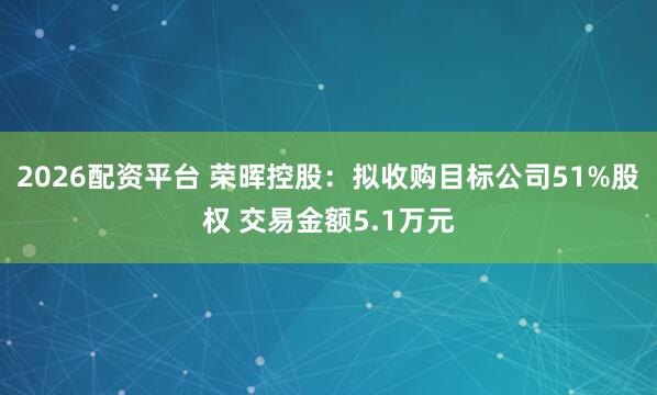 2026配资平台 荣晖控股：拟收购目标公司51%股权 交易金额5.1万元