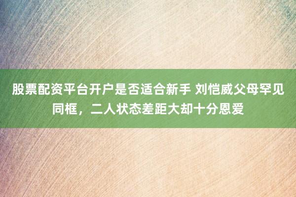 股票配资平台开户是否适合新手 刘恺威父母罕见同框，二人状态差距大却十分恩爱