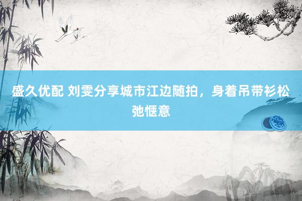 盛久优配 刘雯分享城市江边随拍，身着吊带衫松弛惬意