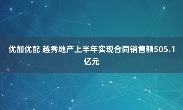 优加优配 越秀地产上半年实现合同销售额505.1亿元