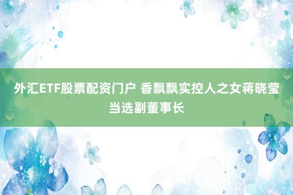 外汇ETF股票配资门户 香飘飘实控人之女蒋晓莹当选副董事长
