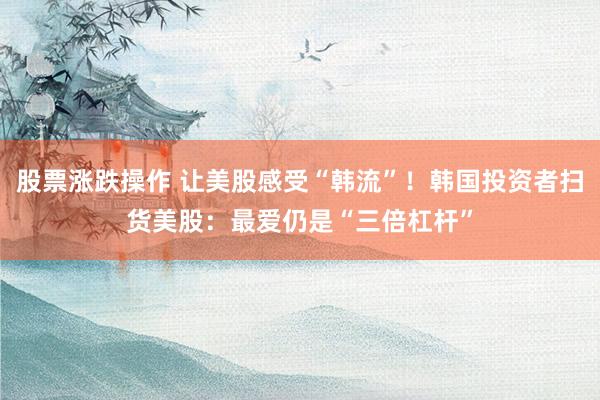 股票涨跌操作 让美股感受“韩流”！韩国投资者扫货美股：最爱仍是“三倍杠杆”