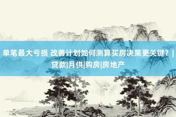 单笔最大亏损 改善计划如何测算买房决策更关键？|贷款|月供|购房|房地产