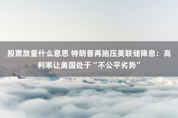 股票放量什么意思 特朗普再施压美联储降息：高利率让美国处于“不公平劣势”