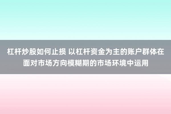 杠杆炒股如何止损 以杠杆资金为主的账户群体在面对市场方向模糊期的市场环境中运用