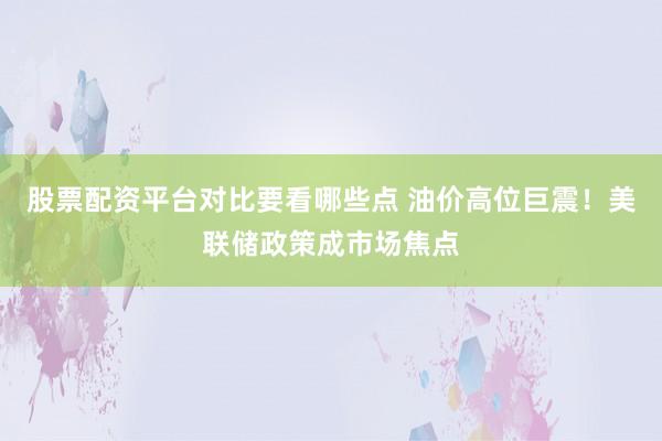 股票配资平台对比要看哪些点 油价高位巨震！美联储政策成市场焦点