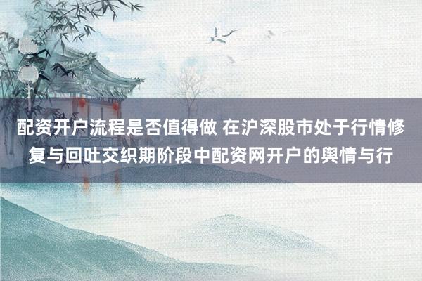 配资开户流程是否值得做 在沪深股市处于行情修复与回吐交织期阶段中配资网开户的舆情与行