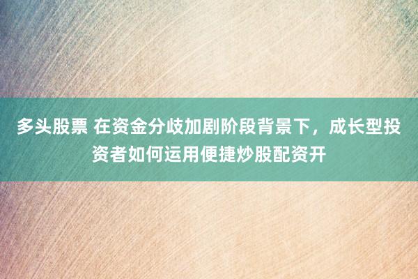 多头股票 在资金分歧加剧阶段背景下，成长型投资者如何运用便捷炒股配资开