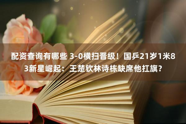 配资查询有哪些 3-0横扫晋级！国乒21岁1米83新星崛起：王楚钦林诗栋缺席他扛旗？