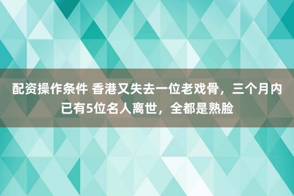 配资操作条件 香港又失去一位老戏骨，三个月内已有5位名人离世，全都是熟脸