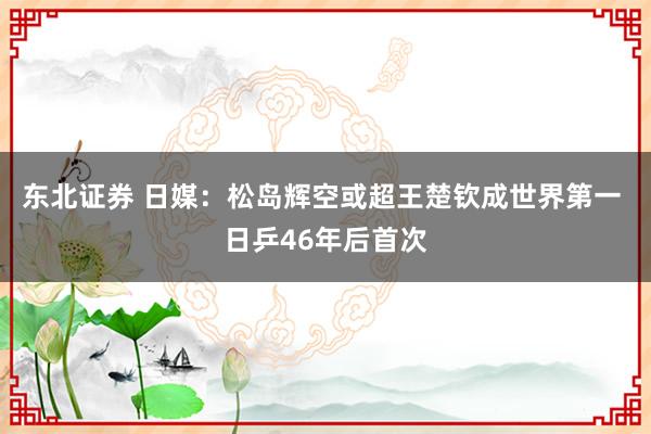 东北证券 日媒：松岛辉空或超王楚钦成世界第一 日乒46年后首次