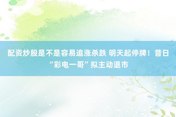 配资炒股是不是容易追涨杀跌 明天起停牌！昔日“彩电一哥”拟主动退市