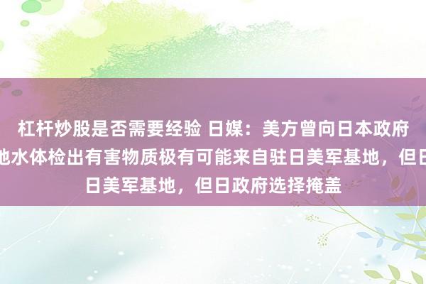 杠杆炒股是否需要经验 日媒：美方曾向日本政府承认，冲绳多地水体检出有害物质极有可能来自驻日美军基地，但日政府选择掩盖