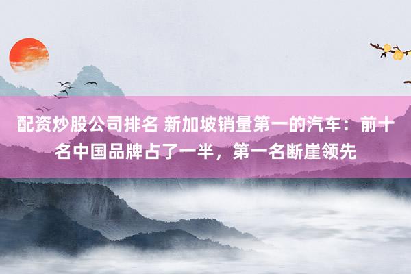 配资炒股公司排名 新加坡销量第一的汽车：前十名中国品牌占了一半，第一名断崖领先