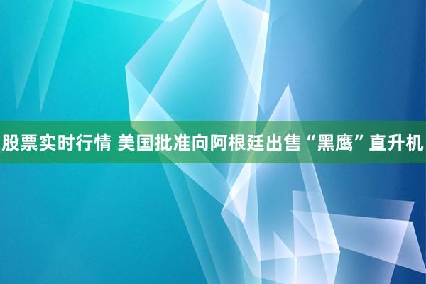 股票实时行情 美国批准向阿根廷出售“黑鹰”直升机