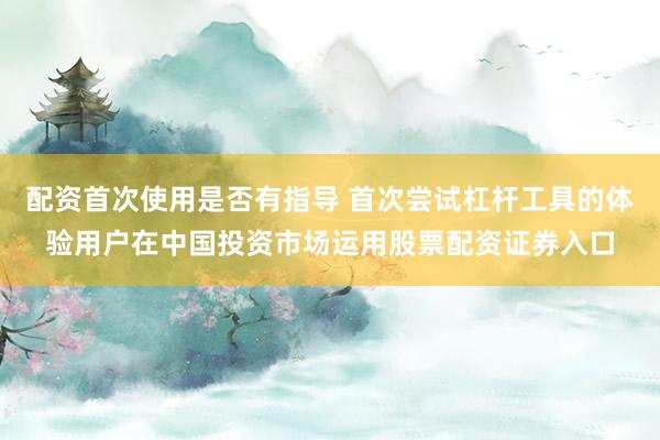 配资首次使用是否有指导 首次尝试杠杆工具的体验用户在中国投资市场运用股票配资证券入口