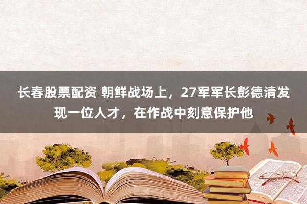 长春股票配资 朝鲜战场上,27军军长彭德清发现一位人才,在作战中刻意保护他