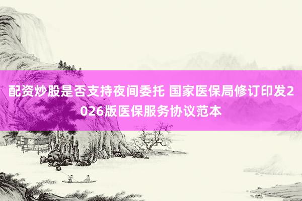 配资炒股是否支持夜间委托 国家医保局修订印发2026版医保服务协议范本