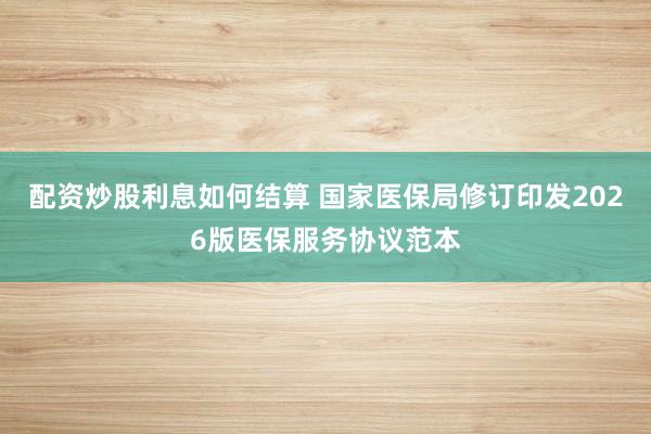 配资炒股利息如何结算 国家医保局修订印发2026版医保服务协议范本