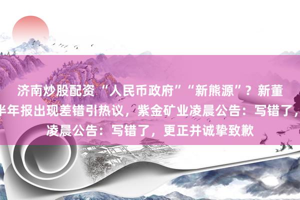 济南炒股配资 “人民币政府”“新熊源”？新董事长上任后首份半年报出现差错引热议，紫金矿业凌晨公告：写错了，更正并诚挚致歉