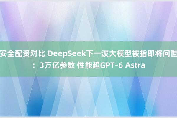 安全配资对比 DeepSeek下一波大模型被指即将问世：3万亿参数 性能超GPT-6 Astra