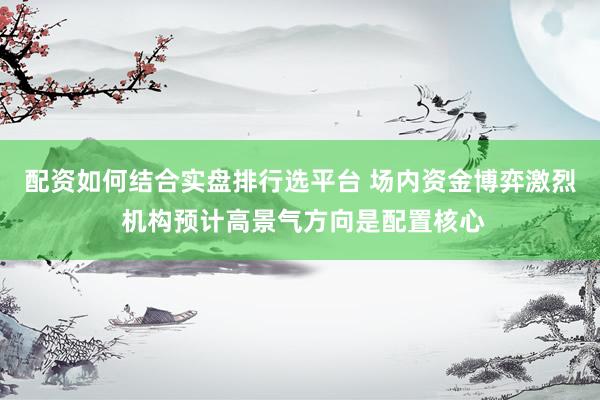 配资如何结合实盘排行选平台 场内资金博弈激烈 机构预计高景气方向是配置核心