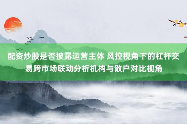配资炒股是否披露运营主体 风控视角下的杠杆交易跨市场联动分析机构与散户对比视角