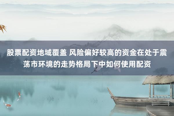 股票配资地域覆盖 风险偏好较高的资金在处于震荡市环境的走势格局下中如何使用配资