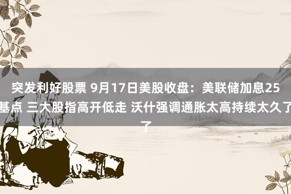 突发利好股票 9月17日美股收盘：美联储加息25基点 三大股指高开低走 沃什强调通胀太高持续太久了