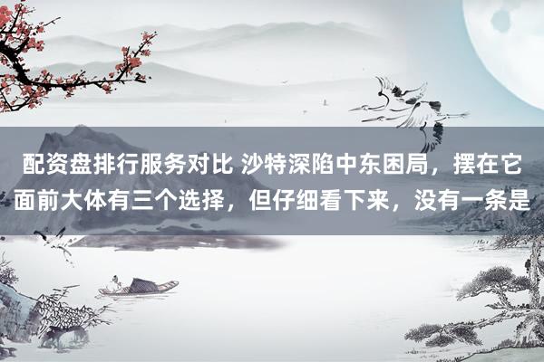 配资盘排行服务对比 沙特深陷中东困局，摆在它面前大体有三个选择，但仔细看下来，没有一条是