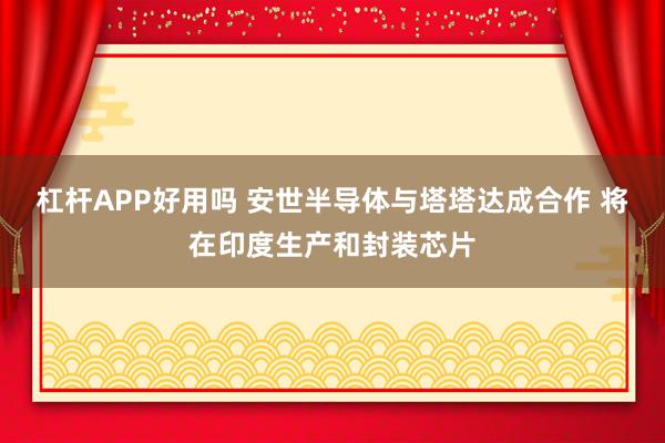 杠杆APP好用吗 安世半导体与塔塔达成合作 将在印度生产和封装芯片