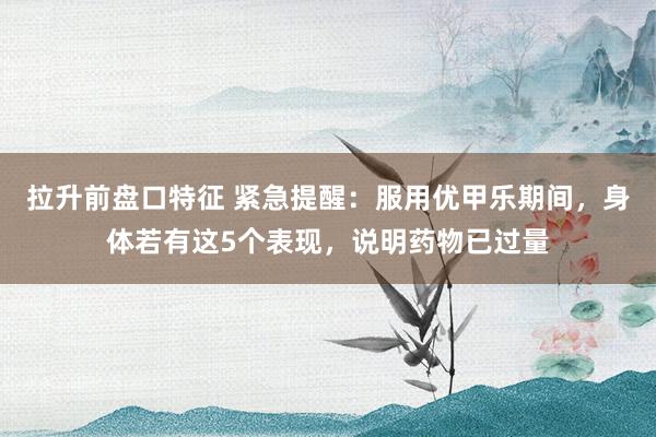 拉升前盘口特征 紧急提醒：服用优甲乐期间，身体若有这5个表现，说明药物已过量