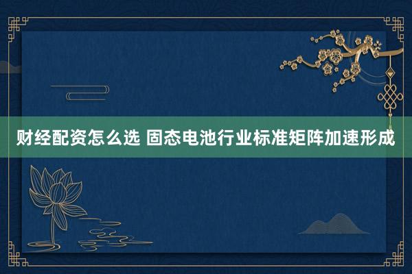 财经配资怎么选 固态电池行业标准矩阵加速形成