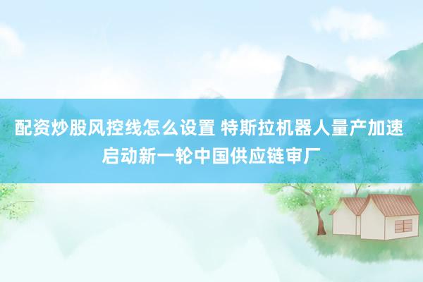 配资炒股风控线怎么设置 特斯拉机器人量产加速 启动新一轮中国供应链审厂