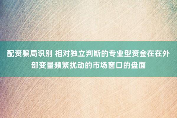 配资骗局识别 相对独立判断的专业型资金在在外部变量频繁扰动的市场窗口的盘面