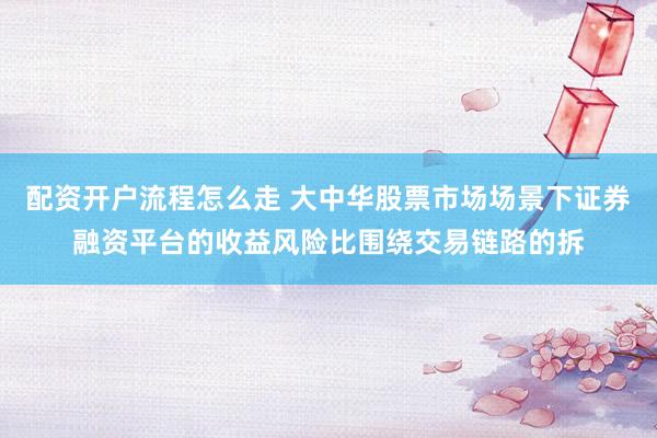 配资开户流程怎么走 大中华股票市场场景下证券融资平台的收益风险比围绕交易链路的拆