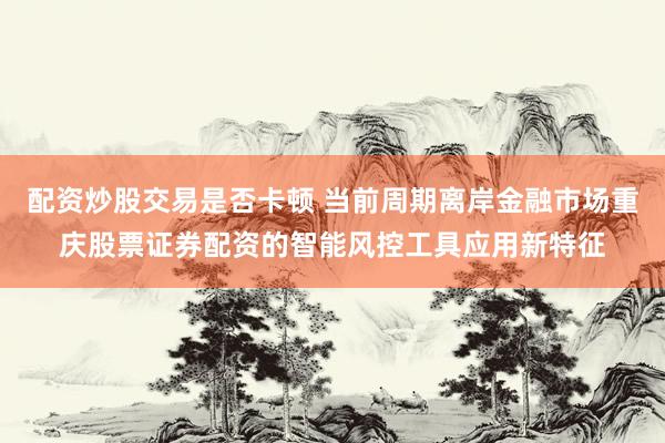 配资炒股交易是否卡顿 当前周期离岸金融市场重庆股票证券配资的智能风控工具应用新特征