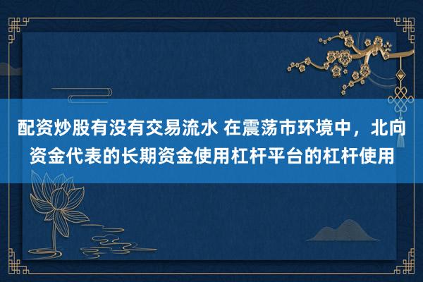 配资炒股有没有交易流水 在震荡市环境中，北向资金代表的长期资金使用杠杆平台的杠杆使用
