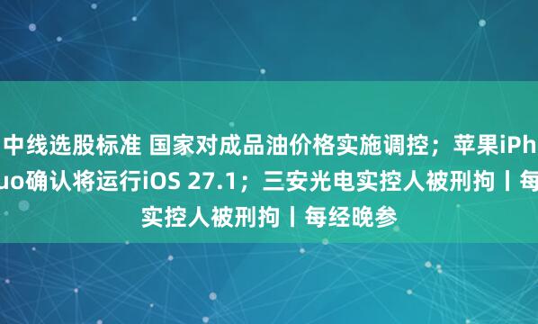 中线选股标准 国家对成品油价格实施调控；苹果iPhone Duo确认将运行iOS 27.1；三安光电实控人被刑拘丨每经晚参