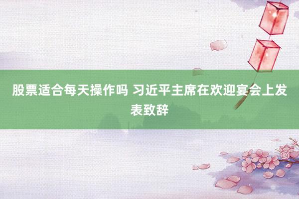 股票适合每天操作吗 习近平主席在欢迎宴会上发表致辞