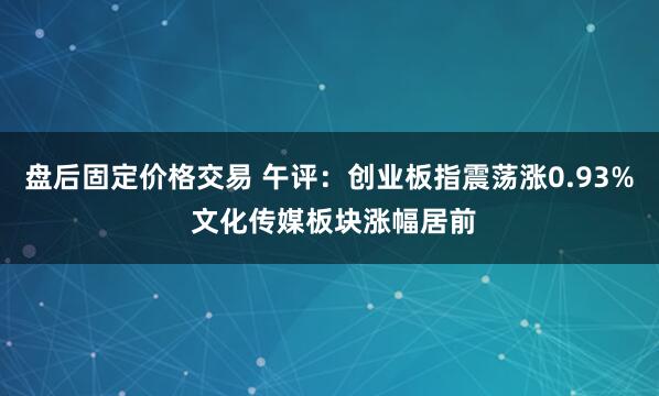 盘后固定价格交易 午评：创业板指震荡涨0.93% 文化传媒板块涨幅居前