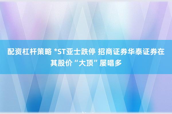 配资杠杆策略 *ST亚士跌停 招商证券华泰证券在其股价“大顶”屡唱多
