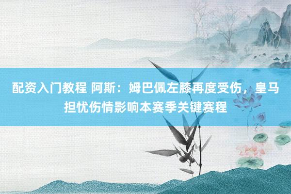 配资入门教程 阿斯：姆巴佩左膝再度受伤，皇马担忧伤情影响本赛季关键赛程