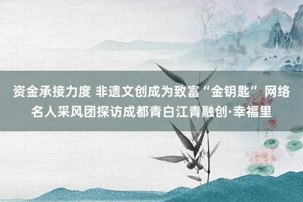 资金承接力度 非遗文创成为致富“金钥匙” 网络名人采风团探访成都青白江青融创·幸福里