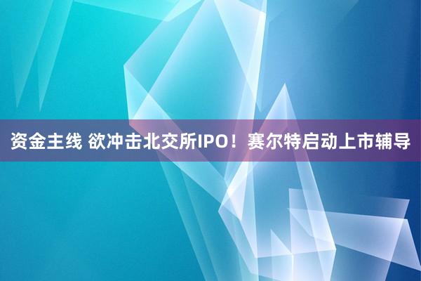 资金主线 欲冲击北交所IPO！赛尔特启动上市辅导