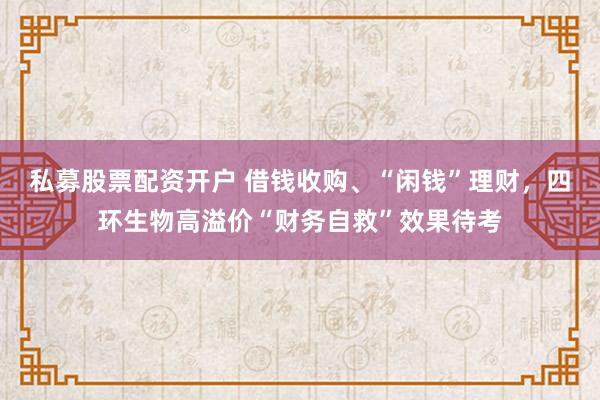 私募股票配资开户 借钱收购、“闲钱”理财，四环生物高溢价“财务自救”效果待考