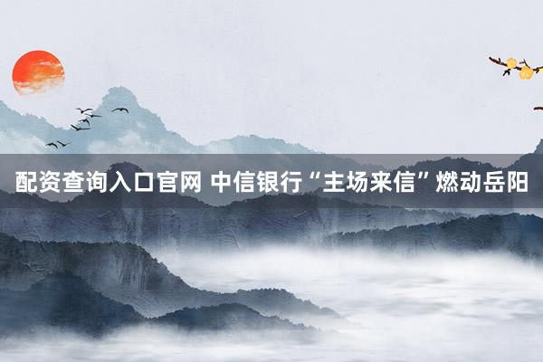 配资查询入口官网 中信银行“主场来信”燃动岳阳