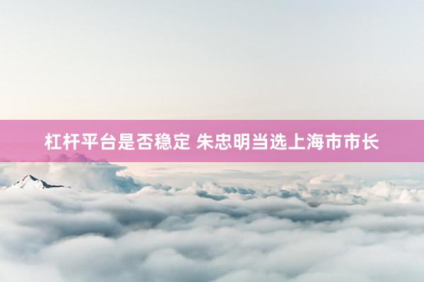 杠杆平台是否稳定 朱忠明当选上海市市长