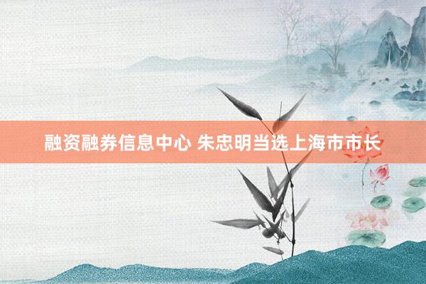 融资融券信息中心 朱忠明当选上海市市长
